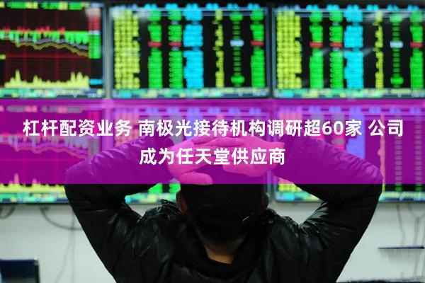 杠杆配资业务 南极光接待机构调研超60家 公司成为任天堂供应商
