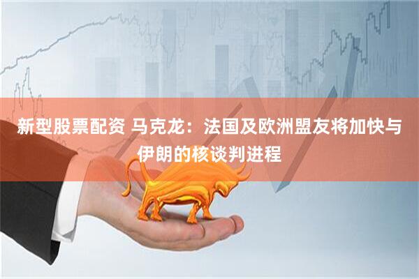 新型股票配资 马克龙：法国及欧洲盟友将加快与伊朗的核谈判进程