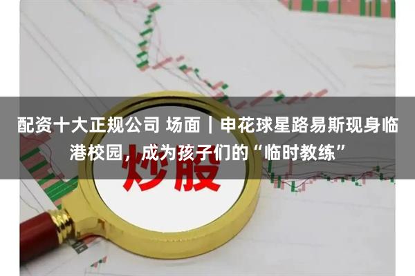 配资十大正规公司 场面｜申花球星路易斯现身临港校园，成为孩子们的“临时教练”