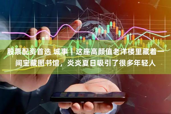 股票配资首选 城事｜这座高颜值老洋楼里藏着一间宝藏图书馆，炎炎夏日吸引了很多年轻人