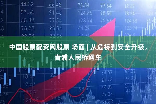 中国股票配资网股票 场面 | 从危桥到安全升级，青浦人民桥通车