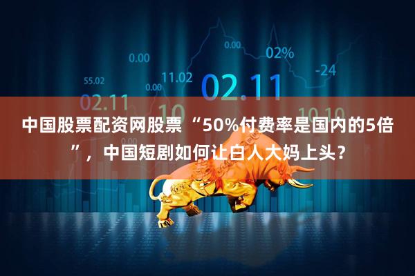 中国股票配资网股票 “50%付费率是国内的5倍”，中国短剧如何让白人大妈上头？