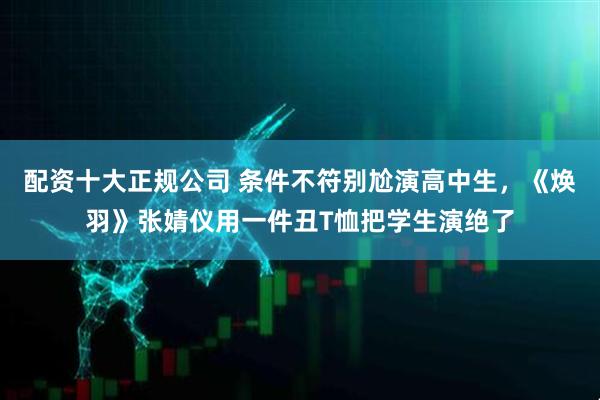 配资十大正规公司 条件不符别尬演高中生，《焕羽》张婧仪用一件丑T恤把学生演绝了