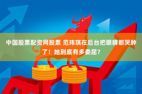 中国股票配资网股票 范玮琪在后台把眼睛都哭肿了！她到底有多委屈？