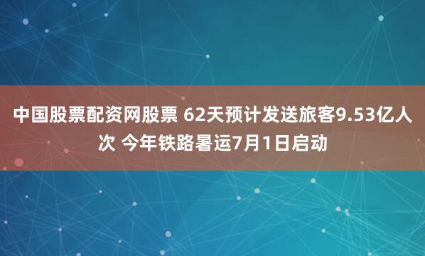 中国股票配资网股票 62天预计发送旅客9.53亿人次 今年铁路暑运7月1日启动