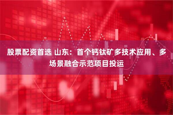 股票配资首选 山东：首个钙钛矿多技术应用、多场景融合示范项目投运