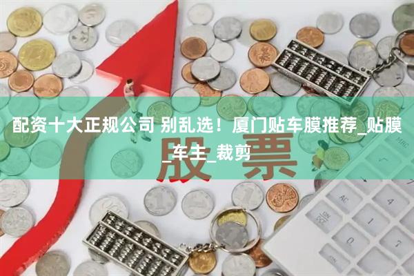 配资十大正规公司 别乱选！厦门贴车膜推荐_贴膜_车主_裁剪