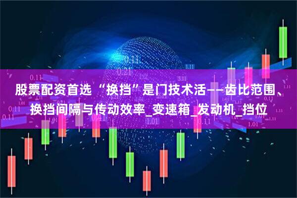 股票配资首选 “换挡”是门技术活——齿比范围、换挡间隔与传动效率_变速箱_发动机_挡位