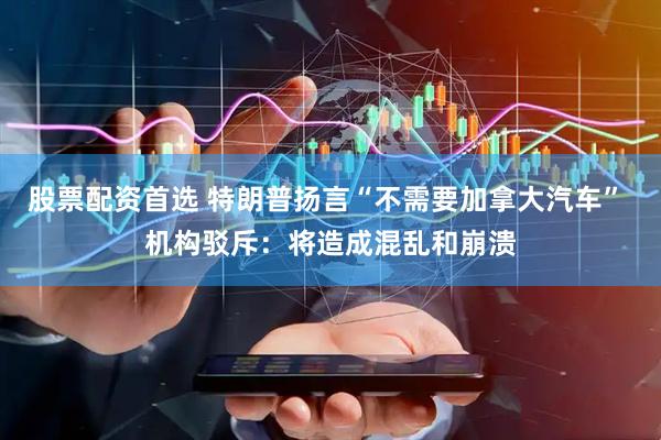 股票配资首选 特朗普扬言“不需要加拿大汽车” 机构驳斥：将造成混乱和崩溃