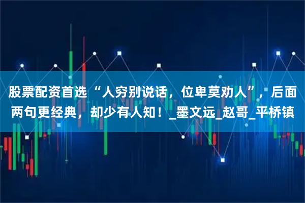 股票配资首选 “人穷别说话，位卑莫劝人”，后面两句更经典，却少有人知！_墨文远_赵哥_平桥镇