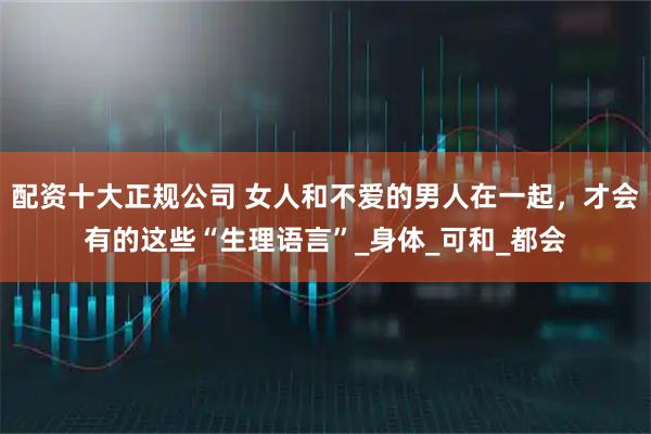 配资十大正规公司 女人和不爱的男人在一起，才会有的这些“生理语言”_身体_可和_都会
