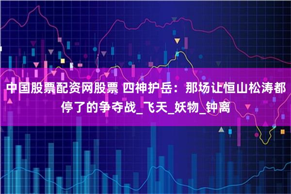 中国股票配资网股票 四神护岳：那场让恒山松涛都停了的争夺战_飞天_妖物_钟离