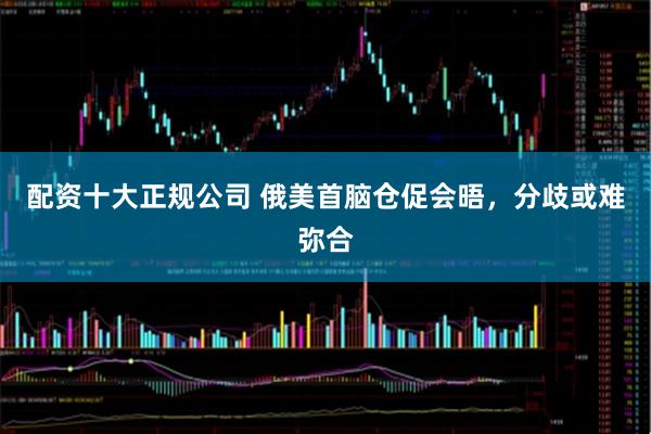 配资十大正规公司 俄美首脑仓促会晤，分歧或难弥合