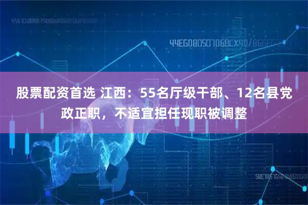 股票配资首选 江西：55名厅级干部、12名县党政正职，不适宜担任现职被调整