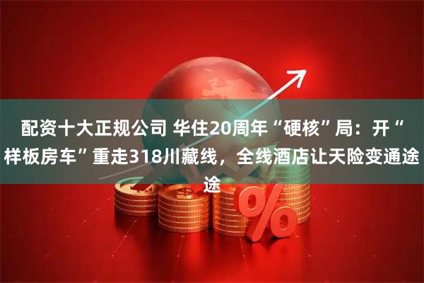 配资十大正规公司 华住20周年“硬核”局：开“样板房车”重走318川藏线，全线酒店让天险变通途