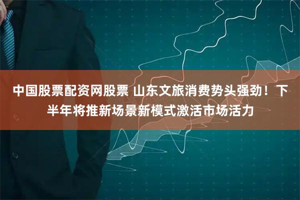 中国股票配资网股票 山东文旅消费势头强劲！下半年将推新场景新模式激活市场活力
