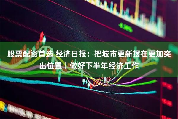 股票配资首选 经济日报：把城市更新摆在更加突出位置丨做好下半年经济工作