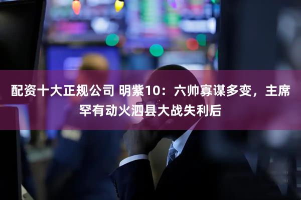 配资十大正规公司 明紫10：六帅寡谋多变，主席罕有动火泗县大战失利后