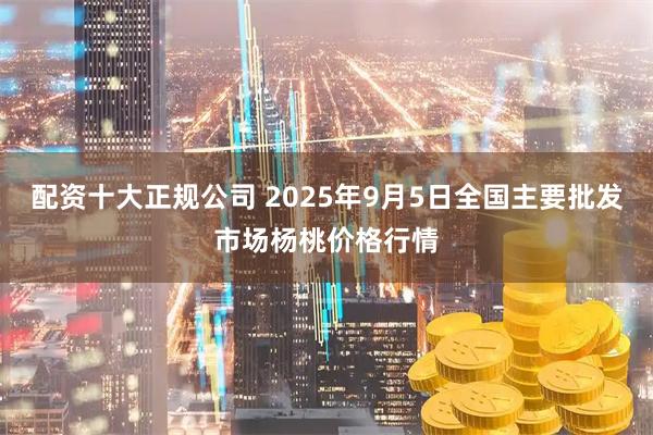 配资十大正规公司 2025年9月5日全国主要批发市场杨桃价格行情