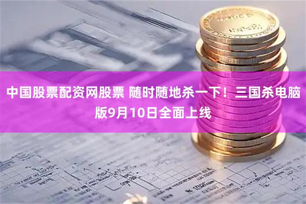 中国股票配资网股票 随时随地杀一下！三国杀电脑版9月10日全面上线