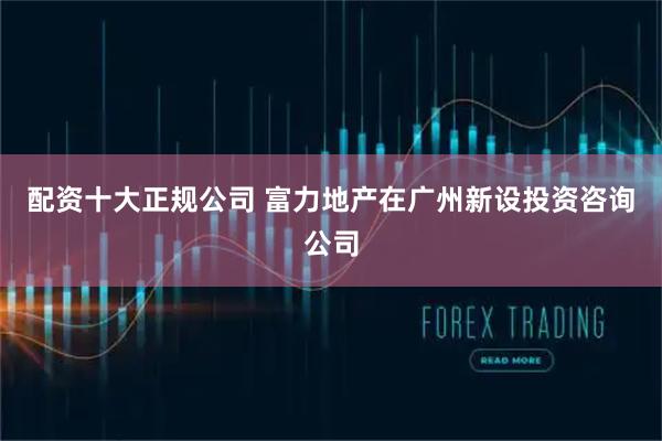 配资十大正规公司 富力地产在广州新设投资咨询公司