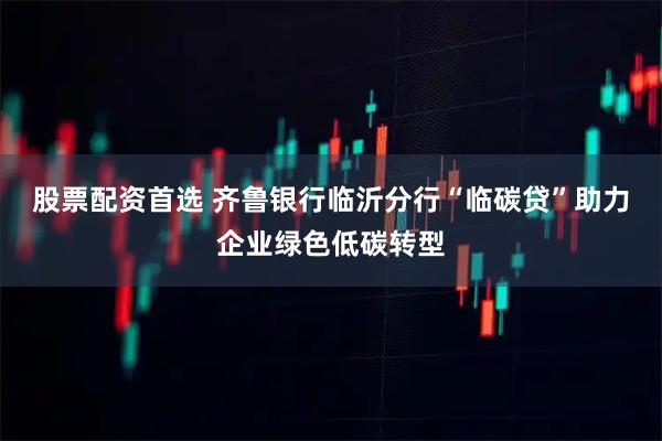 股票配资首选 齐鲁银行临沂分行“临碳贷”助力企业绿色低碳转型