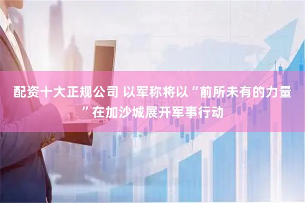 配资十大正规公司 以军称将以“前所未有的力量”在加沙城展开军事行动