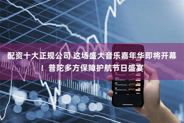 配资十大正规公司 这场盛大音乐嘉年华即将开幕！普陀多方保障护航节日盛宴