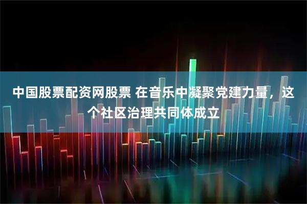 中国股票配资网股票 在音乐中凝聚党建力量，这个社区治理共同体成立