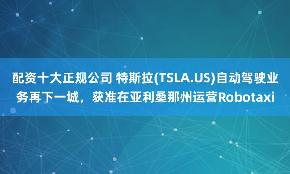 配资十大正规公司 特斯拉(TSLA.US)自动驾驶业务再下一城,获准在亚利桑那州运营Robotaxi