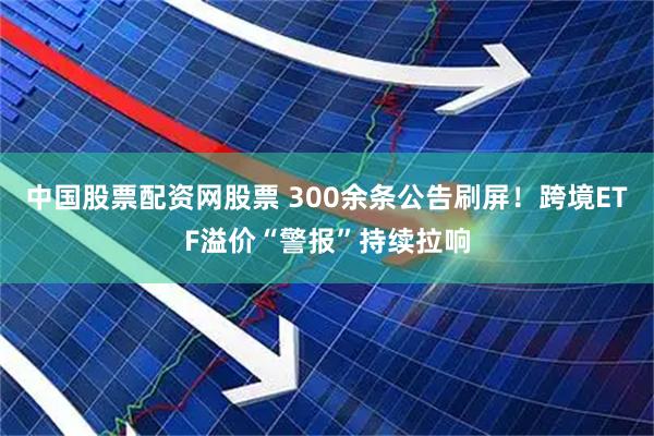 中国股票配资网股票 300余条公告刷屏！跨境ETF溢价“警报”持续拉响