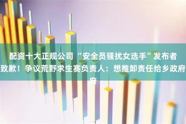 配资十大正规公司 “安全员骚扰女选手”发布者致歉!争议荒野求生赛负责人:想推卸责任给乡政府