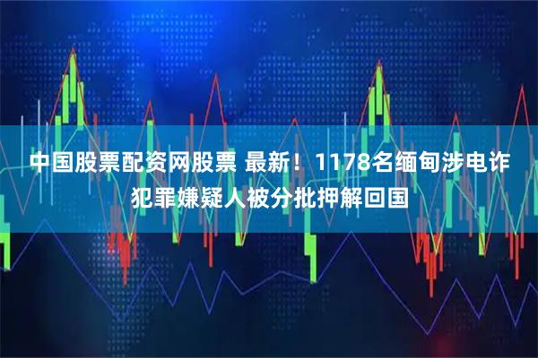 中国股票配资网股票 最新!1178名缅甸涉电诈犯罪嫌疑人被分批押解回国