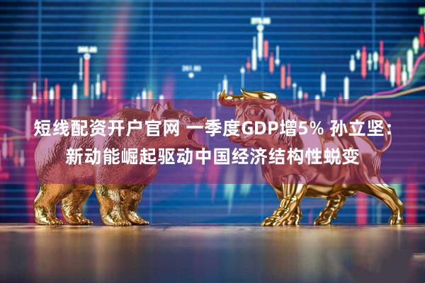 短线配资开户官网 一季度GDP增5% 孙立坚：新动能崛起驱动中国经济结构性蜕变