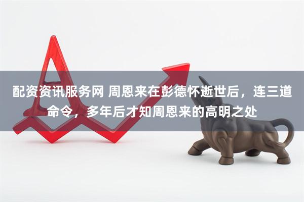 配资资讯服务网 周恩来在彭德怀逝世后,连三道命令,多年后才知周恩来的高明之处